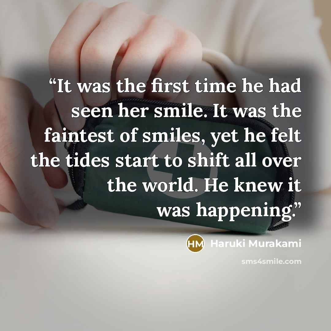 “It was the first time he had seen her smile. It was the faintest of smiles, yet he felt the tides start to shift all over the world. He knew it was happening.” quote by Haruki Murakami