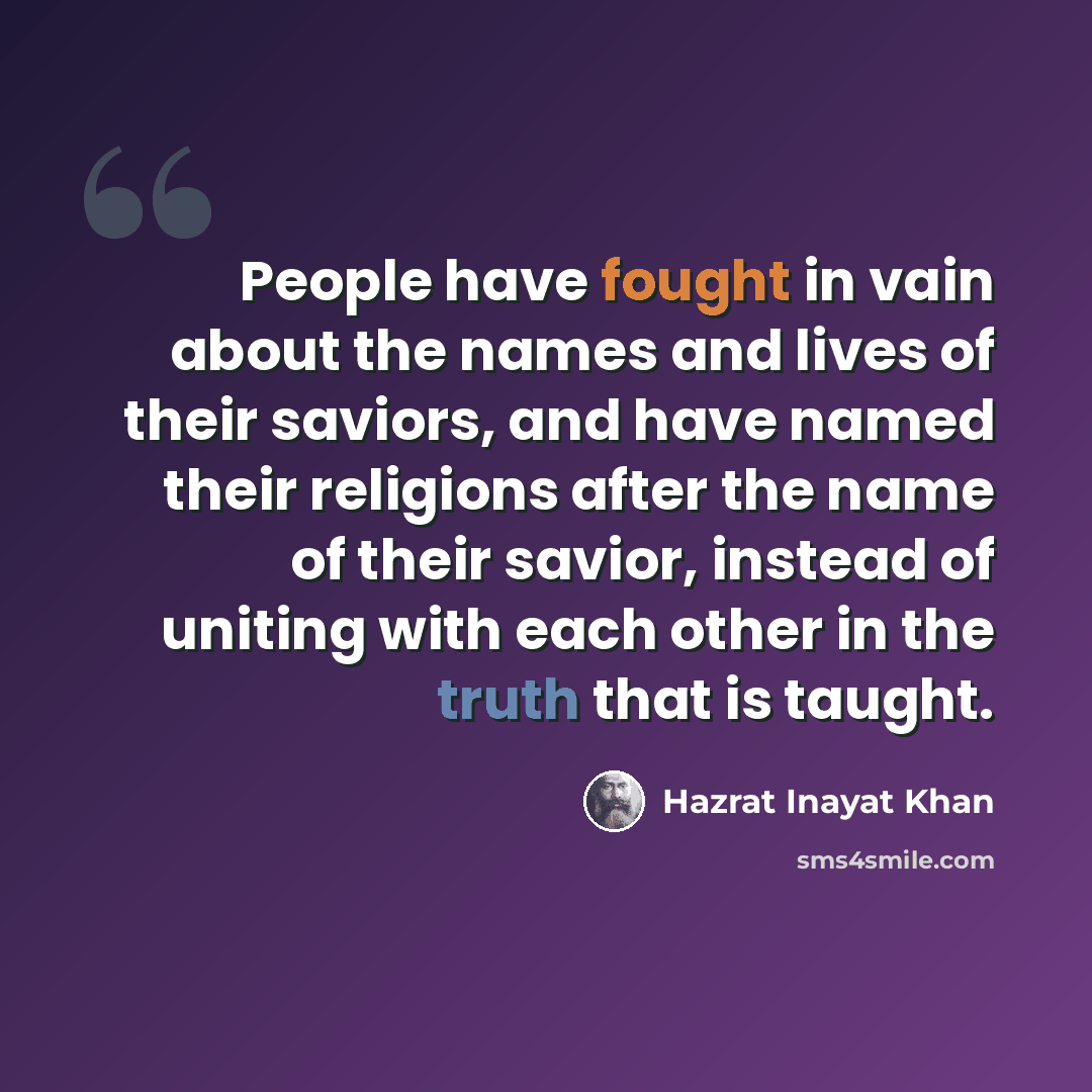 “People have fought in vain about the names and lives of their saviors, and have named their religions after the name of their savior, instead of uniting with each other in the truth that is taught.” quote by Hazrat Inayat Khan
