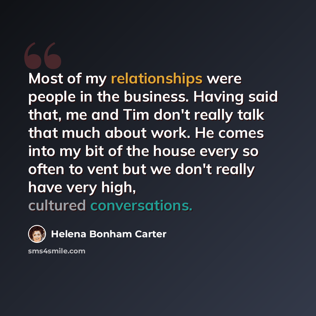 “Most of my relationships were people in the business. Having said that, me and Tim don't really talk that much about work. He comes into my bit of the house every so often to vent but we don't really have very high, cultured conversations.” quote by Helena Bonham Carter
