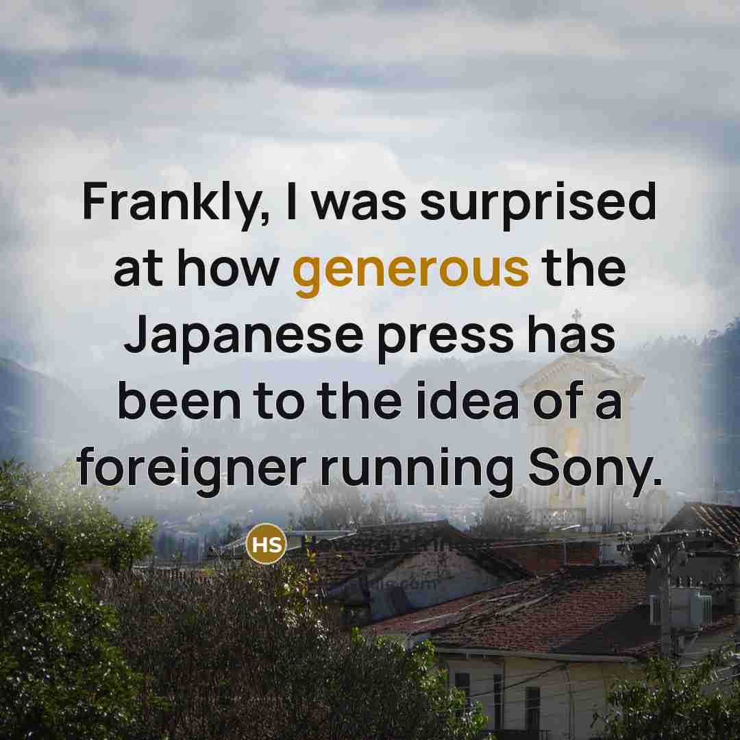 “Frankly, I was surprised at how generous the Japanese press has been to the idea of a foreigner running Sony.” quote by Howard Stringer