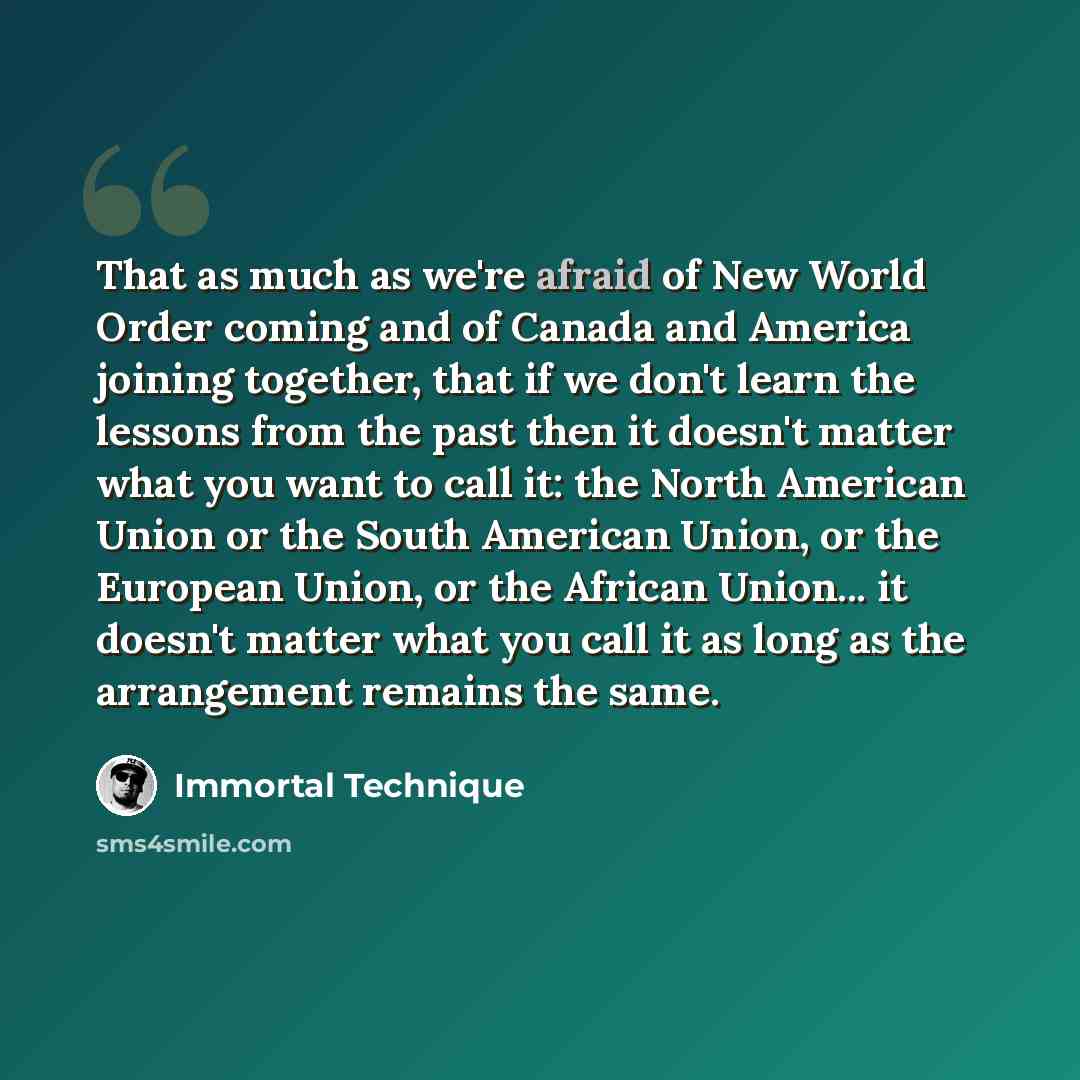 “That as much as we're afraid of New World Order coming and of Canada and America joining together, that if we don't learn the lessons from the past then it doesn't matter what you want to call it: the North American Union or the South American Union, or the European Union, or the African Union…” quote by Immortal Technique