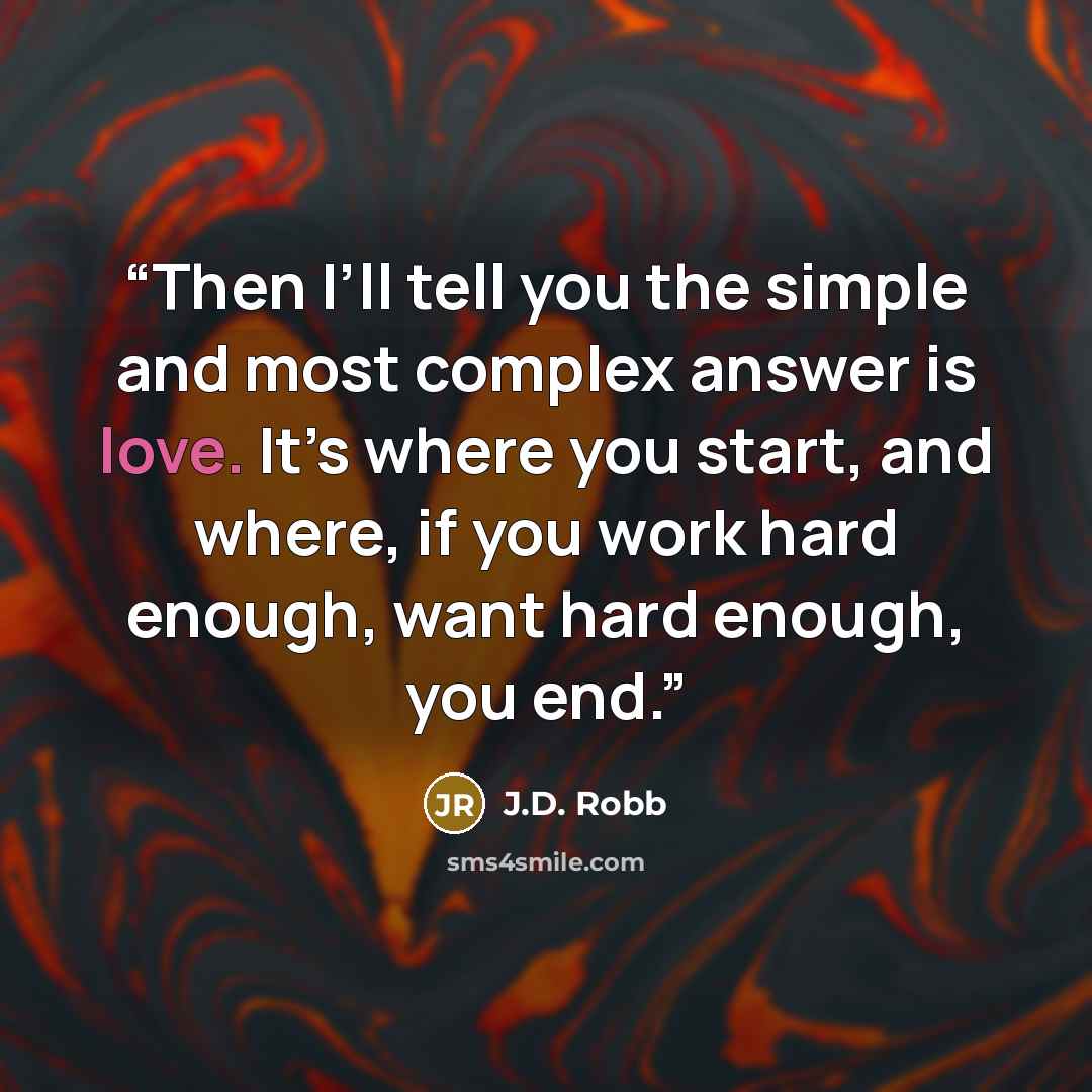 “Then I’ll tell you the simple and most complex answer is love. It’s where you start, and where, if you work hard enough, want hard enough, you end.” quote by J.D. Robb