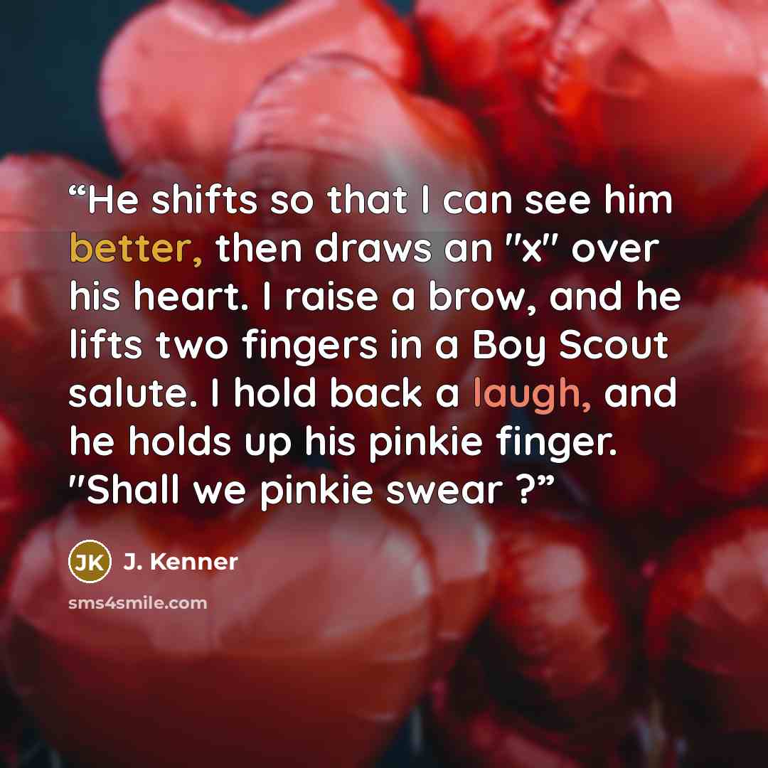 “He shifts so that I can see him better, then draws an "x" over his heart. I raise a brow, and he lifts two fingers in a Boy Scout salute. I hold back a laugh, and he holds up his pinkie finger. "Shall we pinkie swear ?” quote by J. Kenner