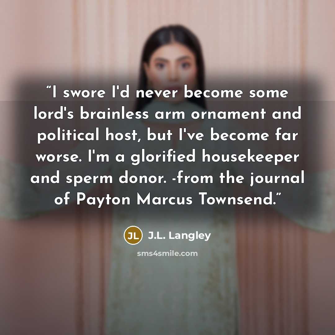 “I swore I'd never become some lord's brainless arm ornament and political host, but I've become far worse. I'm a glorified housekeeper and sperm donor. -from the journal of Payton Marcus Townsend.” quote by J.L. Langley