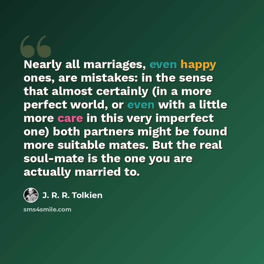 “Nearly all marriages, even happy ones, are mistakes: in the sense that almost certainly (in a more perfect world, or even with a little more care in this very imperfect one) both partners might be found more suitable mates. But the real soul-mate is the one you are actually married to.” quote by J. R. R. Tolkien