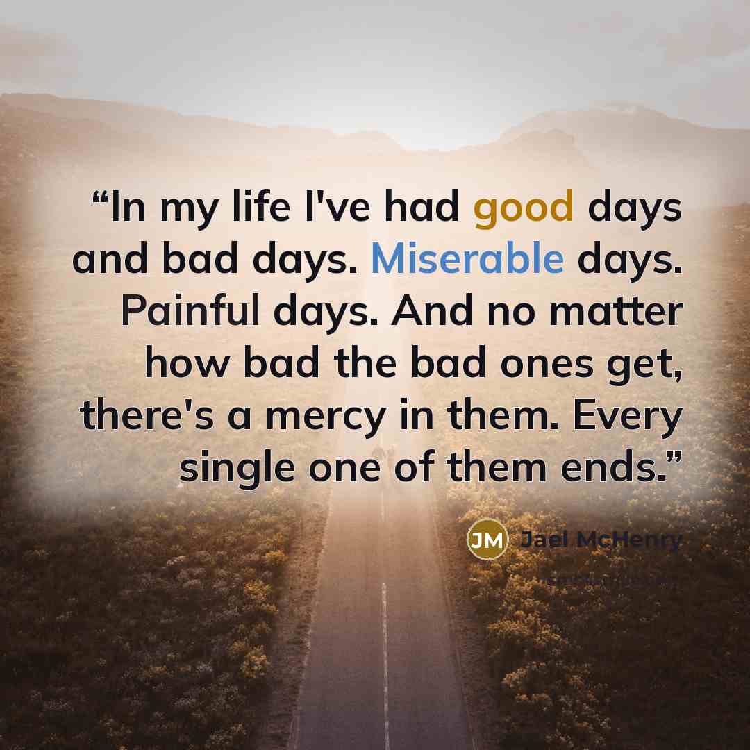 “In my life I've had good days and bad days. Miserable days. Painful days. And no matter how bad the bad ones get, there's a mercy in them. Every single one of them ends.” quote by Jael McHenry