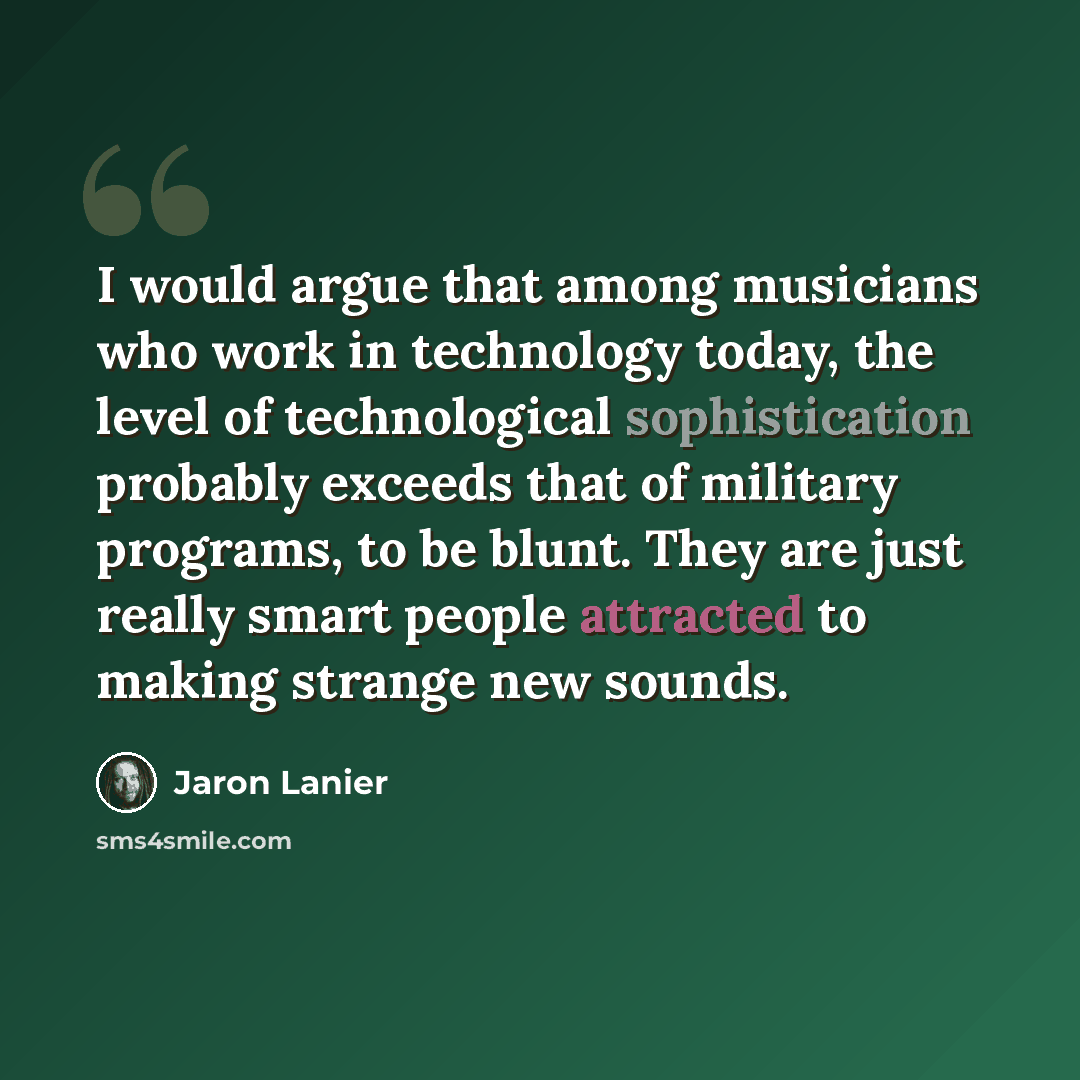 “I would argue that among musicians who work in technology today, the level of technological sophistication probably exceeds that of military programs, to be blunt. They are just really smart people attracted to making strange new sounds.” quote by Jaron Lanier