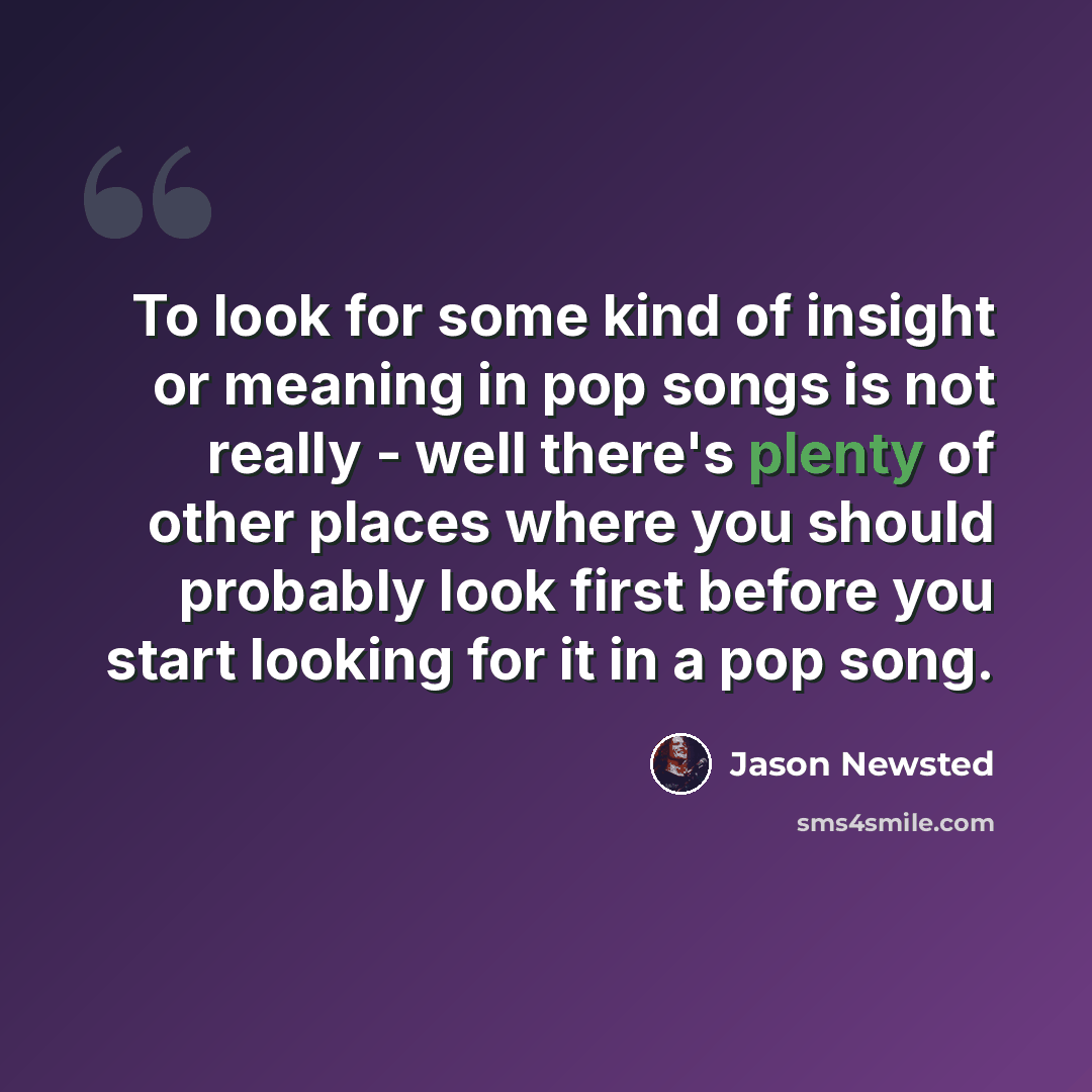 “To look for some kind of insight or meaning in pop songs is not really - well there's plenty of other places where you should probably look first before you start looking for it in a pop song.” quote by Jason Newsted