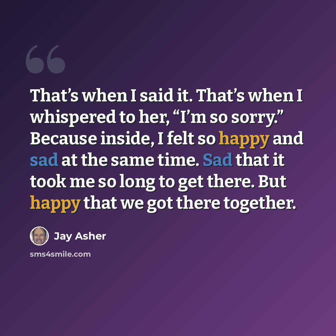 “That’s when I said it. That’s when I whispered to her, “I’m so sorry.” Because inside, I felt so happy and sad at the same time. Sad that it took me so long to get there. But happy that we got there together.” quote by Jay Asher