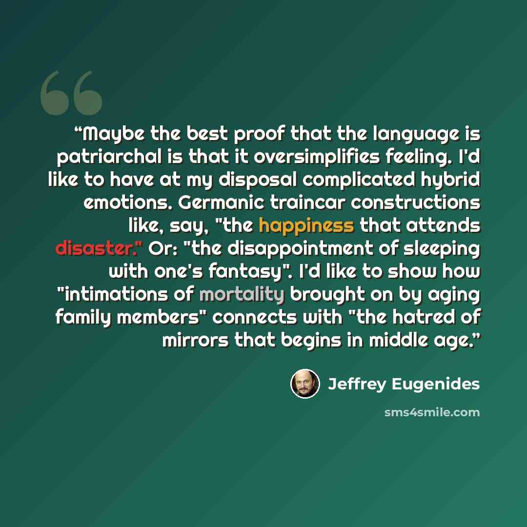 “Maybe the best proof that the language is patriarchal is that it oversimplifies feeling. I'd like to have at my disposal complicated hybrid emotions. Germanic traincar constructions like, say, "the happiness that attends disaster." Or: "the disappointment of sleeping with one's fantasy". I'd like…” quote by Jeffrey Eugenides