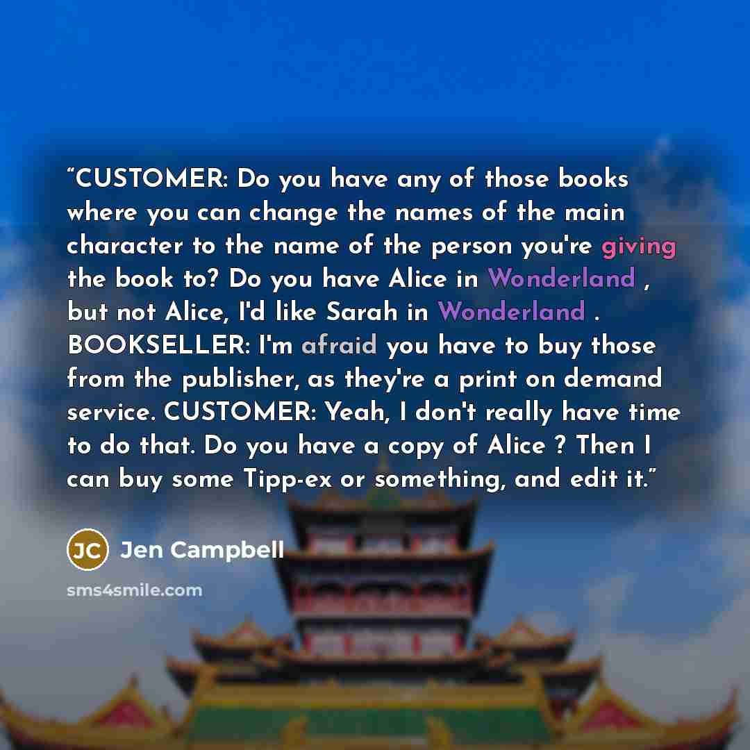 “CUSTOMER: Do you have any of those books where you can change the names of the main character to the name of the person you're giving the book to? Do you have Alice in Wonderland , but not Alice, I'd like Sarah in Wonderland . BOOKSELLER: I'm afraid you have to buy those from the publisher, as…” quote by Jen Campbell