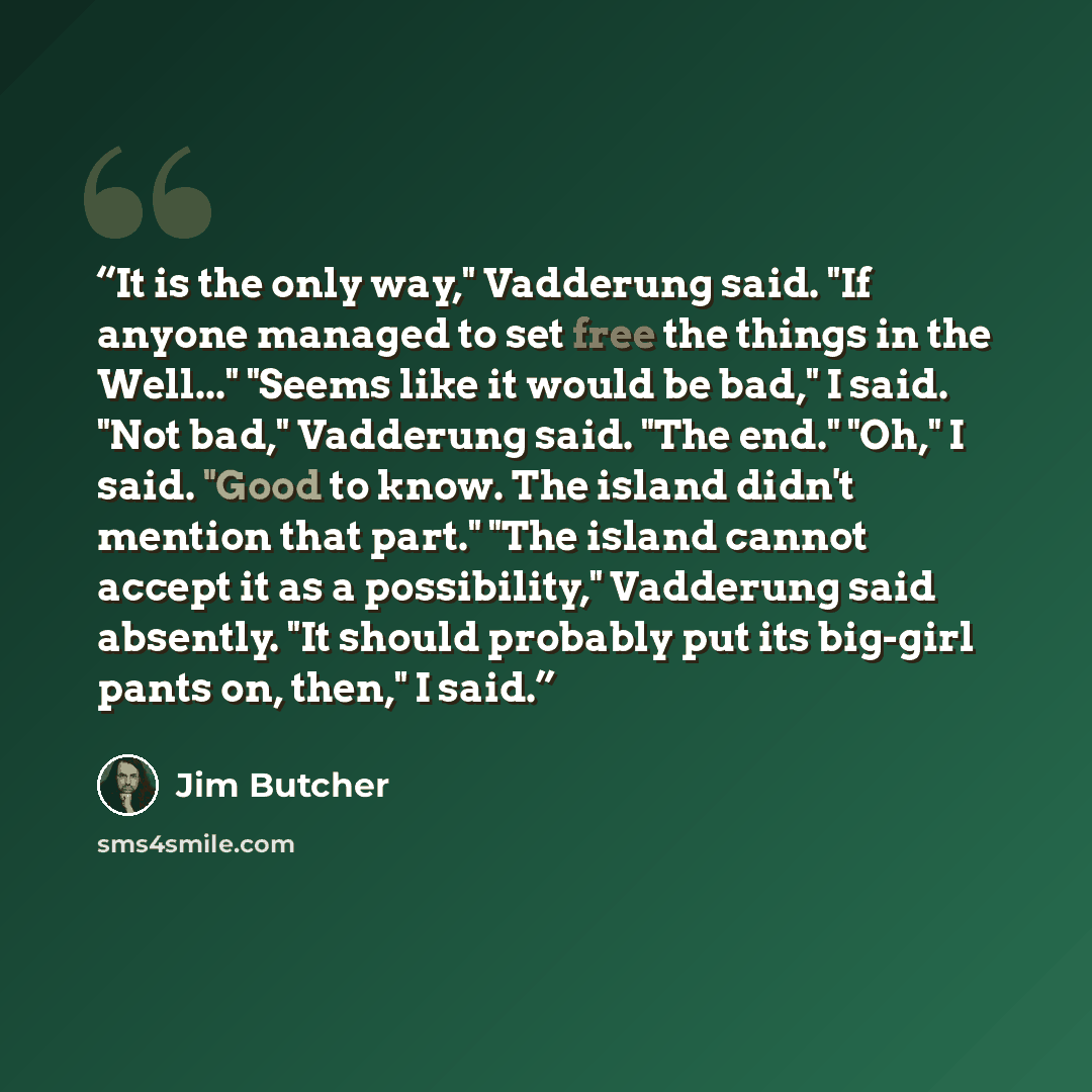 “It is the only way," Vadderung said. "If anyone managed to set free the things in the Well..." "Seems like it would be bad," I said. "Not bad," Vadderung said. "The end." "Oh," I said. "Good to know. The island didn't mention that part." "The island cannot accept it as a possibility," Vadderung…” quote by Jim Butcher