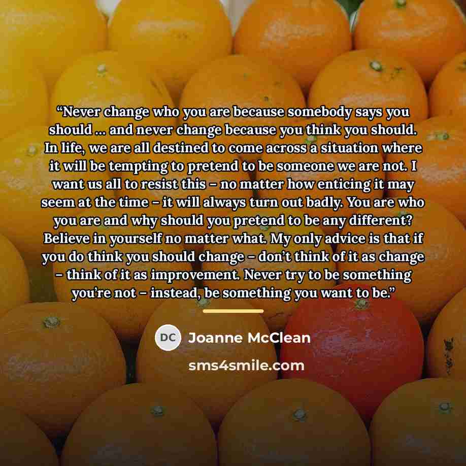 “Never change who you are because somebody says you should … and never change because you think you should. In life, we are all destined to come across a situation where it will be tempting to pretend to be someone we are not. I want us all to resist this – no matter how enticing it may seem at the…” quote by Joanne McClean