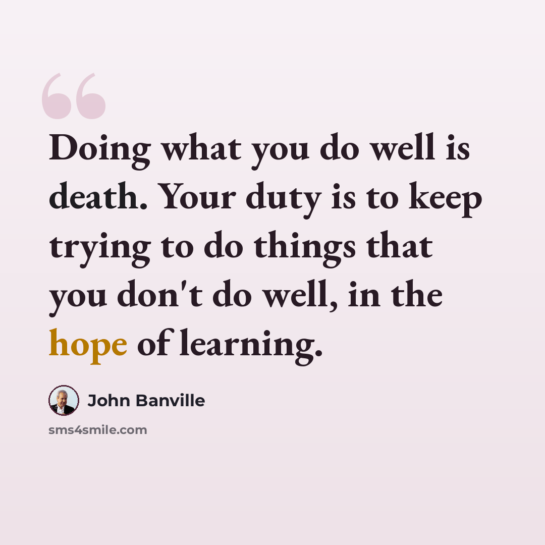 “Doing what you do well is death. Your duty is to keep trying to do things that you don't do well, in the hope of learning.” quote by John Banville