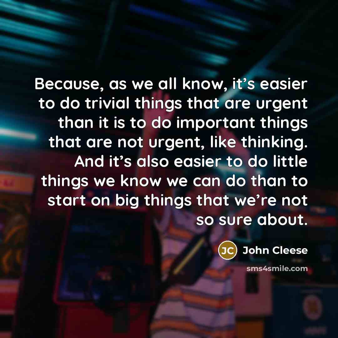 “Because, as we all know, it’s easier to do trivial things that are urgent than it is to do important things that are not urgent, like thinking. And it’s also easier to do little things we know we can do than to start on big things that we’re not so sure about.” quote by John Cleese