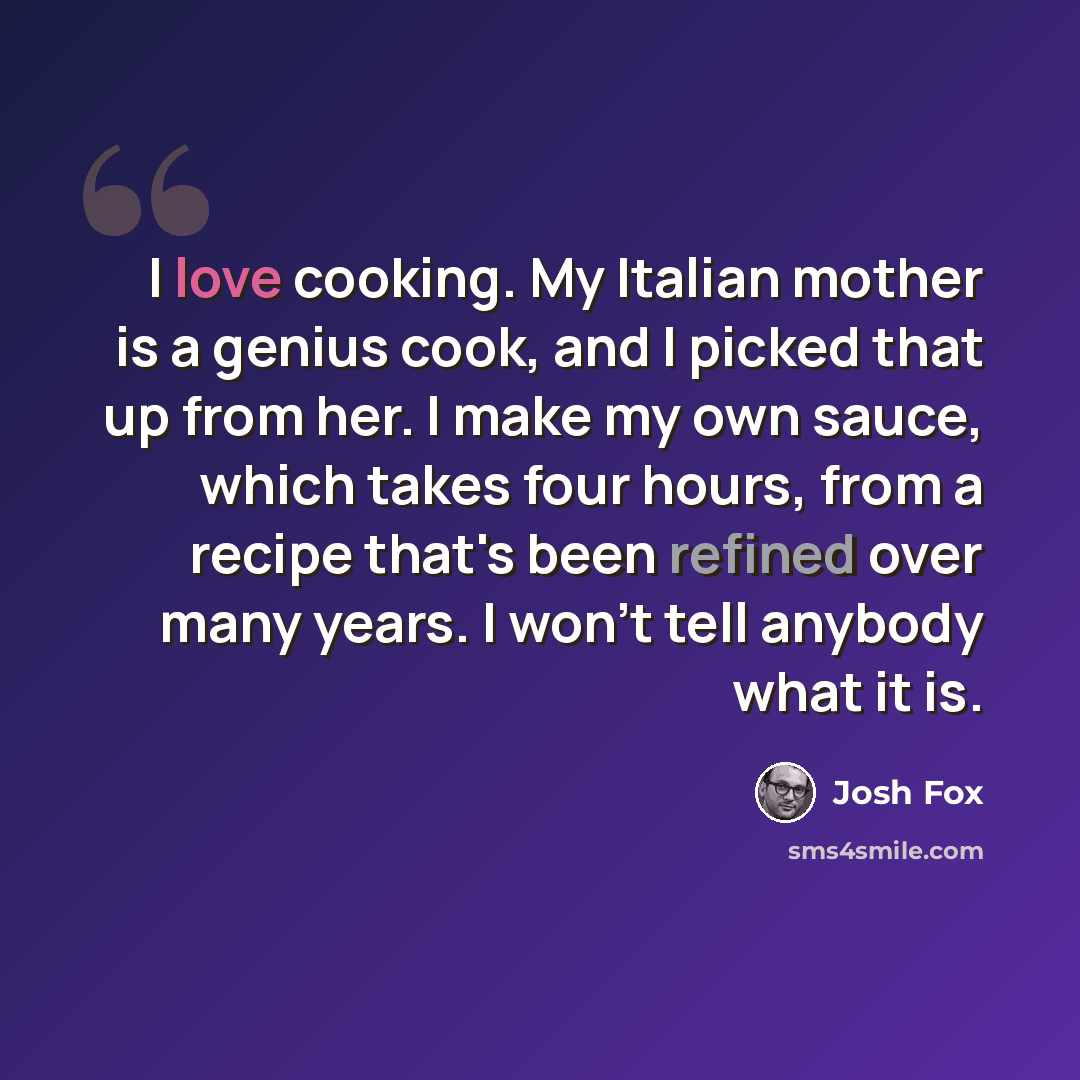 “I love cooking. My Italian mother is a genius cook, and I picked that up from her. I make my own sauce, which takes four hours, from a recipe that's been refined over many years. I won't tell anybody what it is.” quote by Josh Fox
