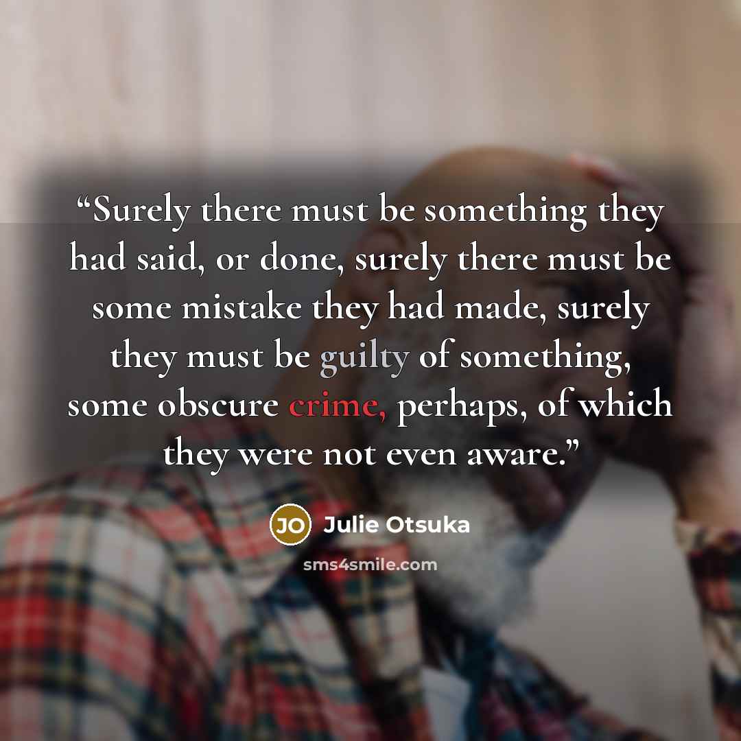 “Surely there must be something they had said, or done, surely there must be some mistake they had made, surely they must be guilty of something, some obscure crime, perhaps, of which they were not even aware.” quote by Julie Otsuka