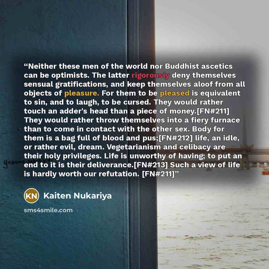 “Neither these men of the world nor Buddhist ascetics can be optimists. The latter rigorously deny themselves sensual gratifications, and keep themselves aloof from all objects of pleasure. For them to be pleased is equivalent to sin, and to laugh, to be cursed. They would rather touch an adder's…” quote by Kaiten Nukariya