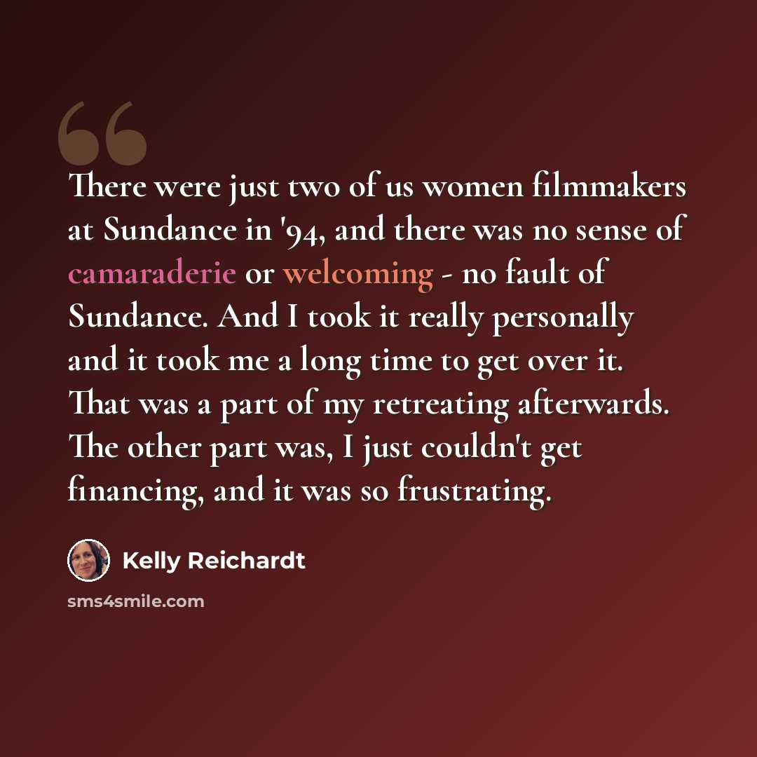 “There were just two of us women filmmakers at Sundance in '94, and there was no sense of camaraderie or welcoming - no fault of Sundance. And I took it really personally and it took me a long time to get over it. That was a part of my retreating afterwards. The other part was, I just couldn't get…” quote by Kelly Reichardt