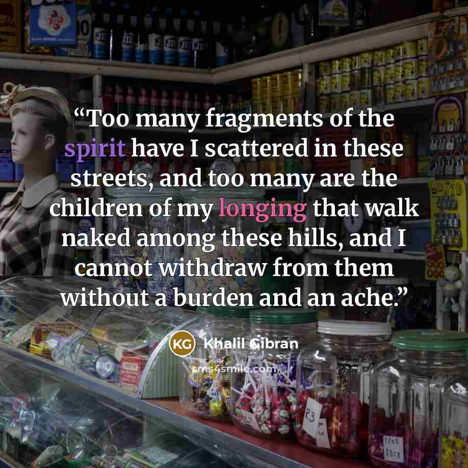 “Too many fragments of the spirit have I scattered in these streets, and too many are the children of my longing that walk naked among these hills, and I cannot withdraw from them without a burden and an ache.” quote by Khalil Gibran