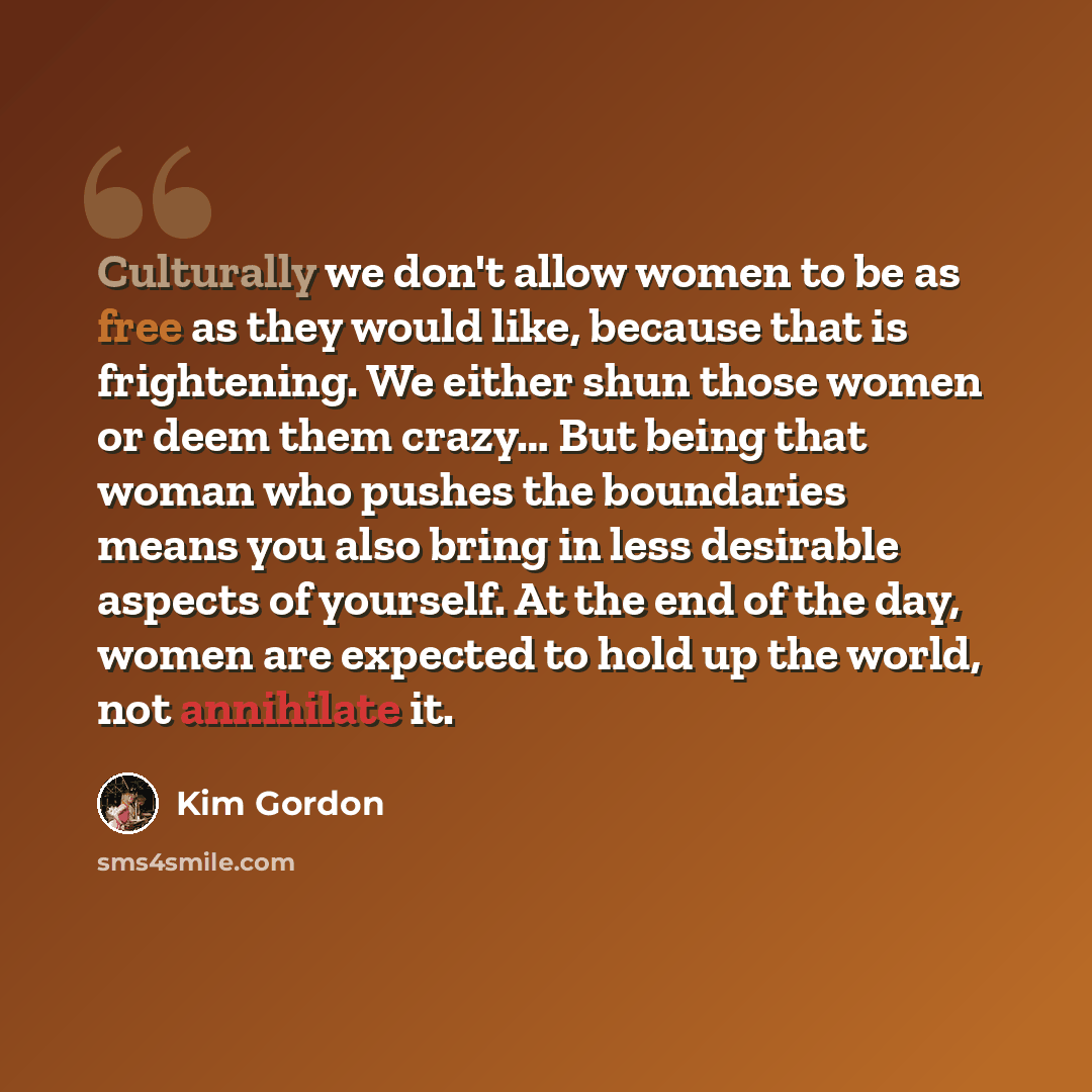 “Culturally we don't allow women to be as free as they would like, because that is frightening. We either shun those women or deem them crazy… But being that woman who pushes the boundaries means you also bring in less desirable aspects of yourself. At the end of the day, women are expected to hold…” quote by Kim Gordon