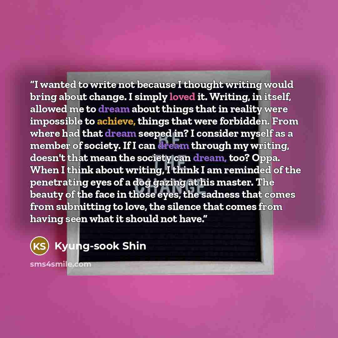 “I wanted to write not because I thought writing would bring about change. I simply loved it. Writing, in itself, allowed me to dream about things that in reality were impossible to achieve, things that were forbidden. From where had that dream seeped in? I consider myself as a member of society…” quote by Kyung-Sook Shin
