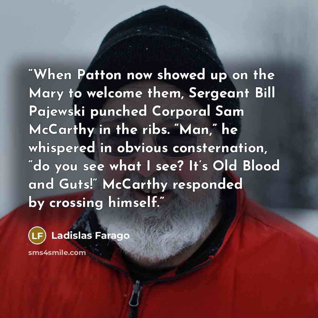 “When Patton now showed up on the Mary to welcome them, Sergeant Bill Pajewski punched Corporal Sam McCarthy in the ribs. “Man,” he whispered in obvious consternation, “do you see what I see? It’s Old Blood and Guts!” McCarthy responded by crossing himself.” quote by Ladislas Farago