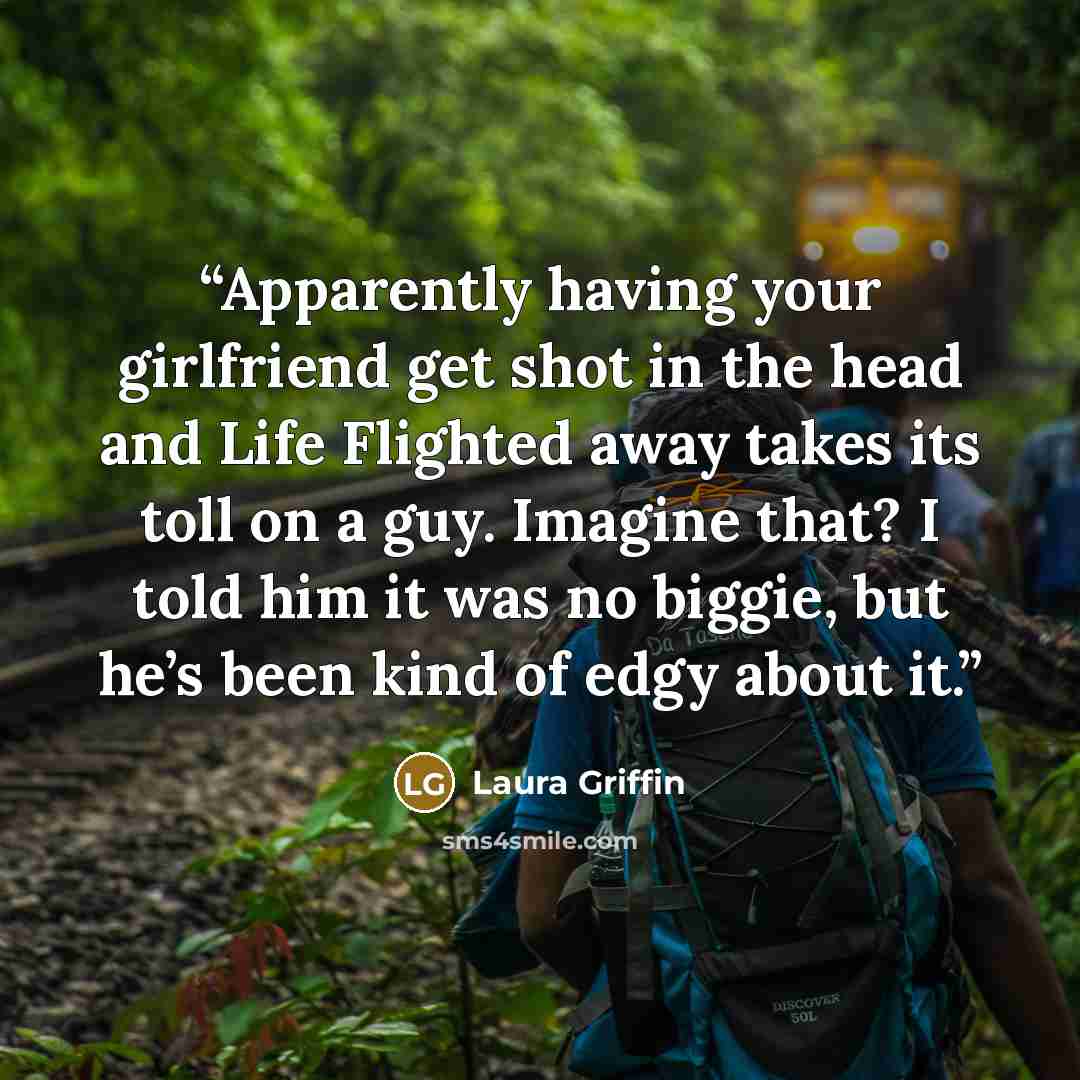 “Apparently having your girlfriend get shot in the head and Life Flighted away takes its toll on a guy. Imagine that? I told him it was no biggie, but he’s been kind of edgy about it.” quote by Laura Griffin