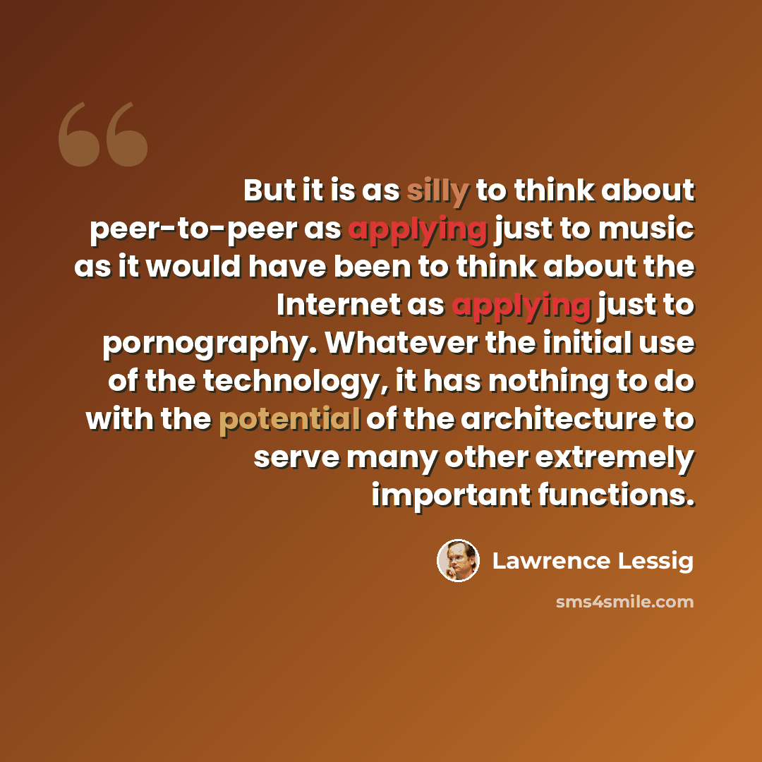 “But it is as silly to think about peer-to-peer as applying just to music as it would have been to think about the Internet as applying just to pornography. Whatever the initial use of the technology, it has nothing to do with the potential of the architecture to serve many other extremely…” quote by Lawrence Lessig
