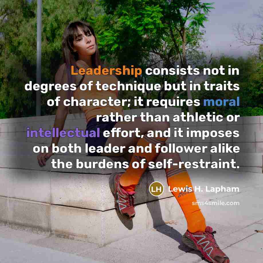 “Leadership consists not in degrees of technique but in traits of character; it requires moral rather than athletic or intellectual effort, and it imposes on both leader and follower alike the burdens of self-restraint.” quote by Lewis H. Lapham