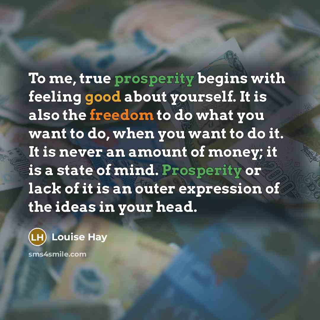 “To me, true prosperity begins with feeling good about yourself. It is also the freedom to do what you want to do, when you want to do it. It is never an amount of money; it is a state of mind. Prosperity or lack of it is an outer expression of the ideas in your head.” quote by Louise Hay