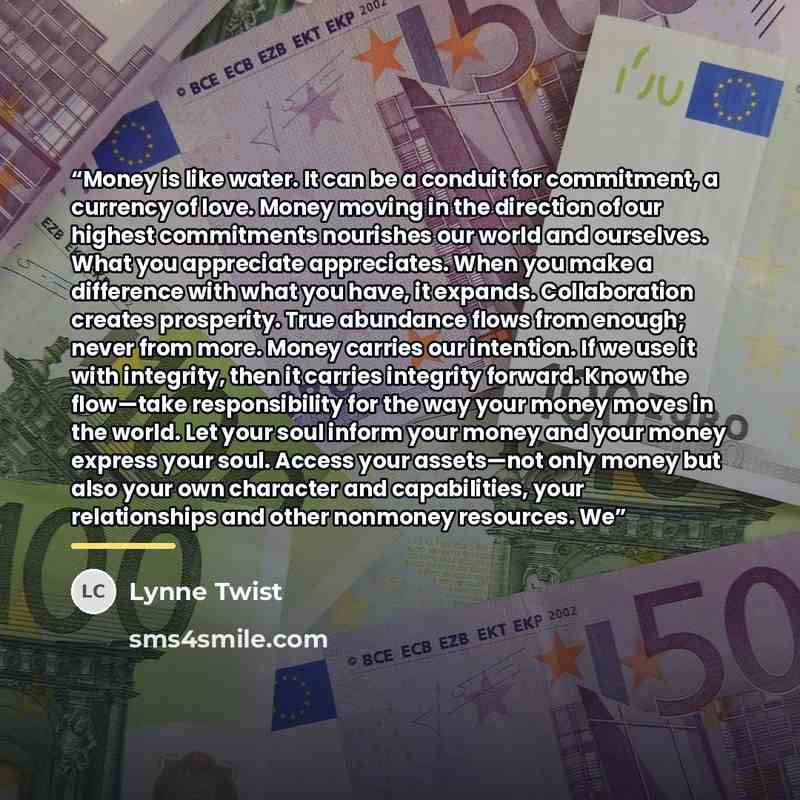 “Money is like water. It can be a conduit for commitment, a currency of love. Money moving in the direction of our highest commitments nourishes our world and ourselves. What you appreciate appreciates. When you make a difference with what you have, it expands. Collaboration creates prosperity…” quote by Lynne Twist