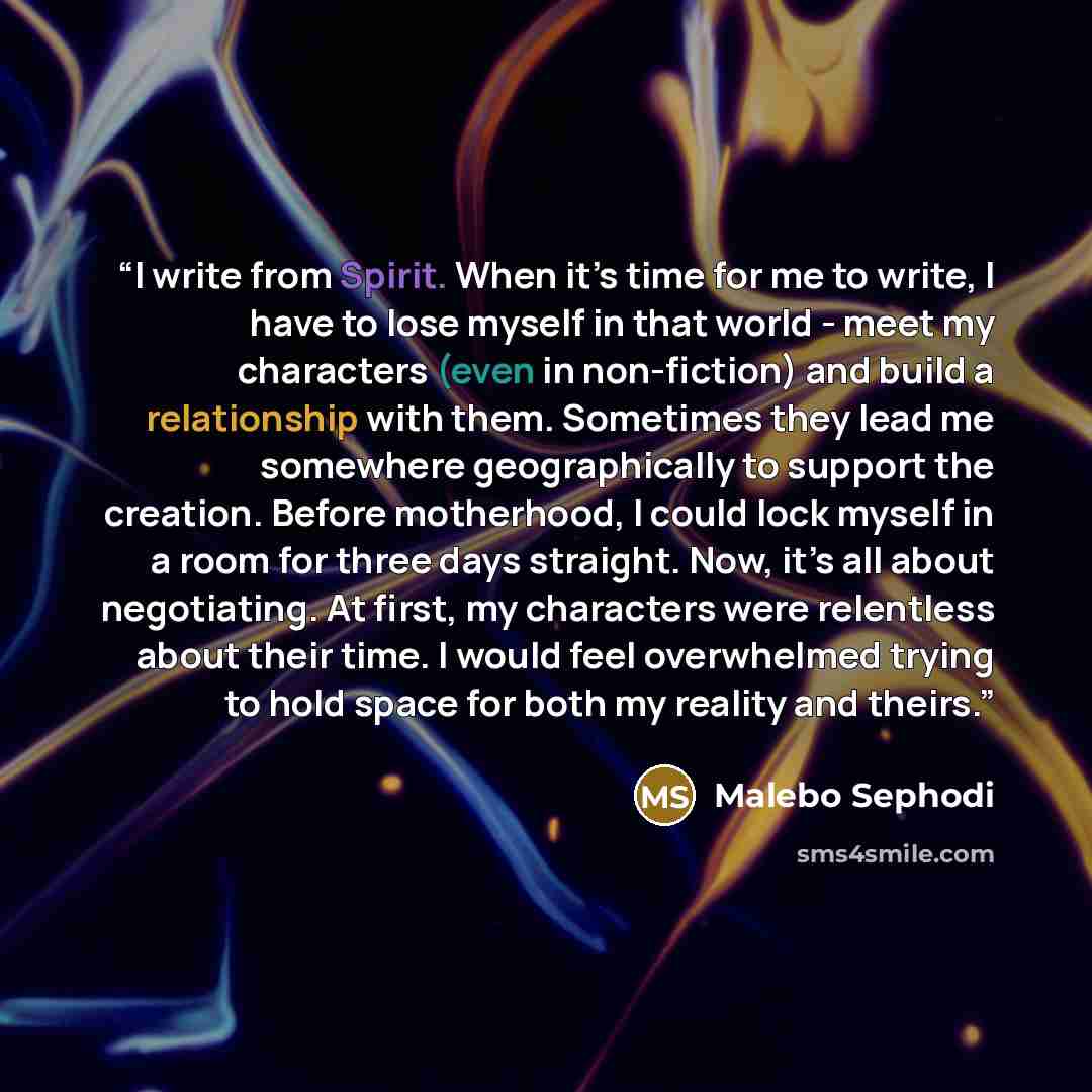 “I write from Spirit. When it’s time for me to write, I have to lose myself in that world - meet my characters (even in non-fiction) and build a relationship with them. Sometimes they lead me somewhere geographically to support the creation. Before motherhood, I could lock myself in a room for…” quote by Malebo Sephodi