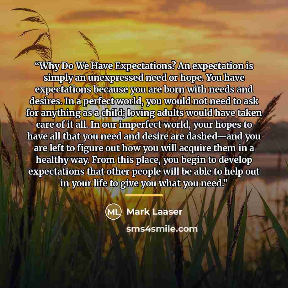 “Why Do We Have Expectations? An expectation is simply an unexpressed need or hope. You have expectations because you are born with needs and desires. In a perfect world, you would not need to ask for anything as a child; loving adults would have taken care of it all. In our imperfect world, your…” quote by Mark Laaser