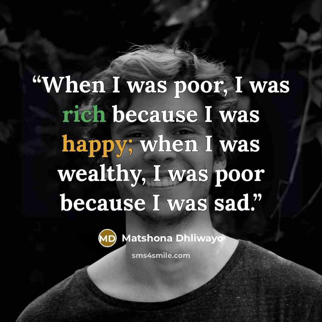 “When I was poor, I was rich because I was happy; when I was wealthy, I was poor because I was sad.” quote by Matshona Dhliwayo