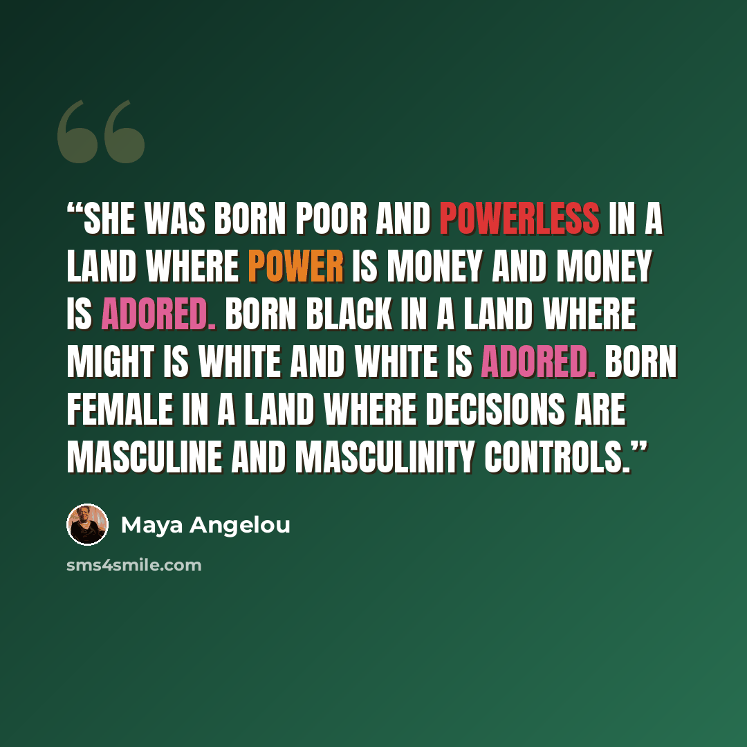 “She was born poor and powerless in a land where power is money and money is adored. Born black in a land where might is white and white is adored. Born female in a land where decisions are masculine and masculinity controls.” quote by Maya Angelou