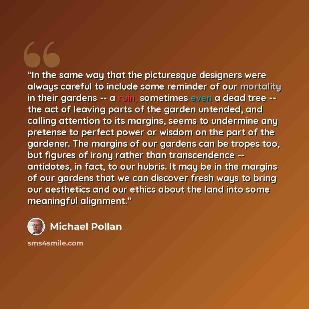 “In the same way that the picturesque designers were always careful to include some reminder of our mortality in their gardens -- a ruin, sometimes even a dead tree -- the act of leaving parts of the garden untended, and calling attention to its margins, seems to undermine any pretense to perfect…” quote by Michael Pollan