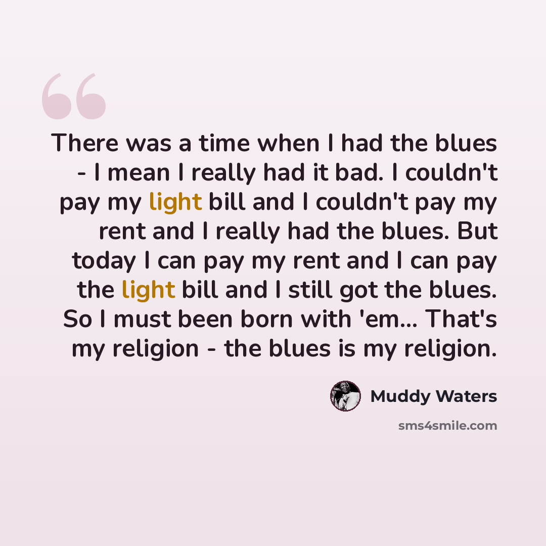 “There was a time when I had the blues - I mean I really had it bad. I couldn't pay my light bill and I couldn't pay my rent and I really had the blues. But today I can pay my rent and I can pay the light bill and I still got the blues. So I must been born with 'em... That's my religion - the blues…” quote by Muddy Waters