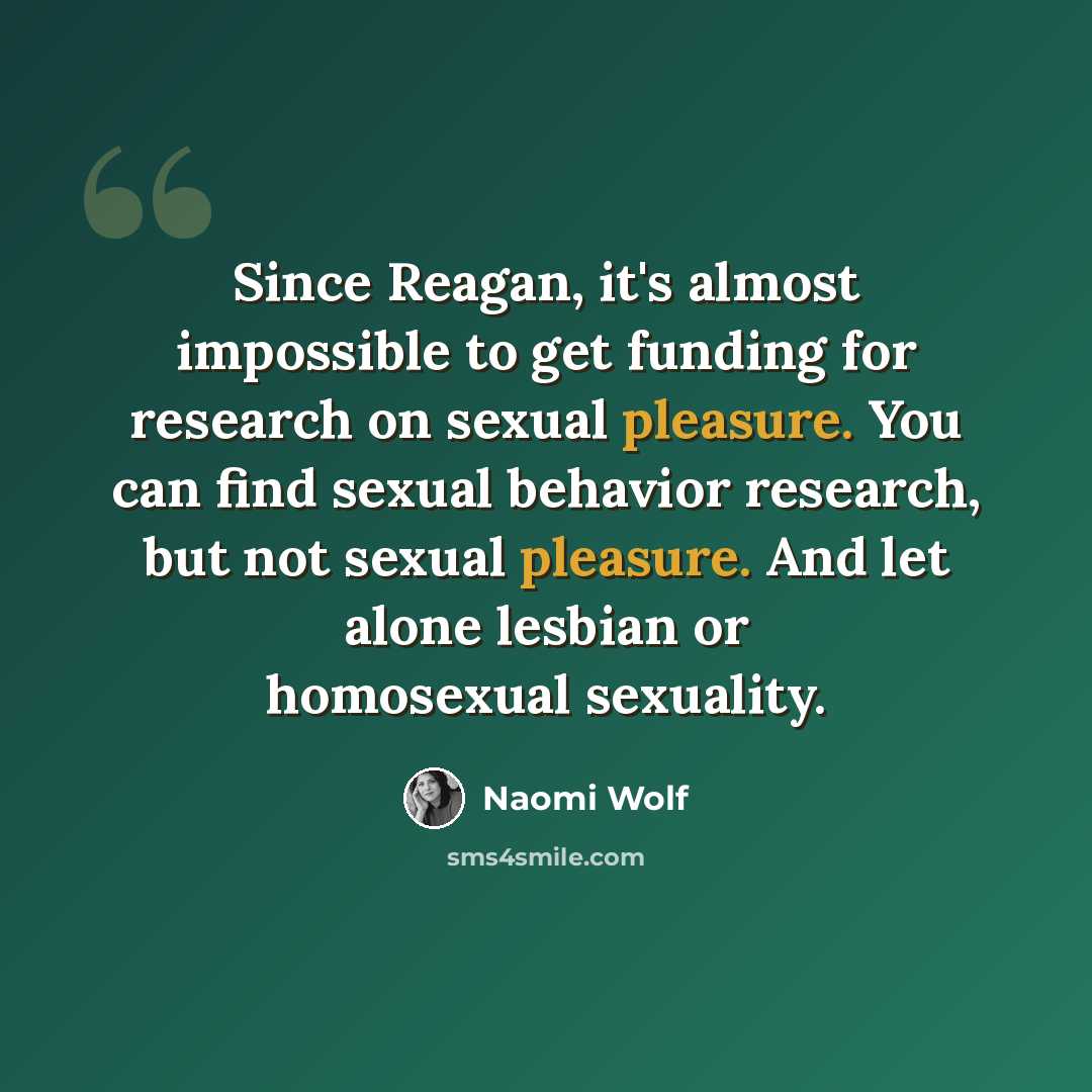 “Since Reagan, it's almost impossible to get funding for research on sexual pleasure. You can find sexual behavior research, but not sexual pleasure. And let alone lesbian or homosexual sexuality.” quote by Naomi Wolf