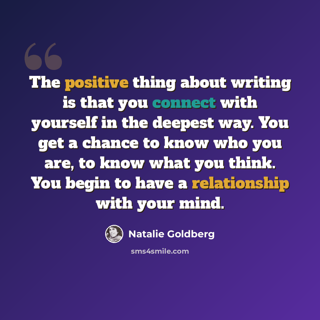 “The positive thing about writing is that you connect with yourself in the deepest way. You get a chance to know who you are, to know what you think. You begin to have a relationship with your mind.” quote by Natalie Goldberg