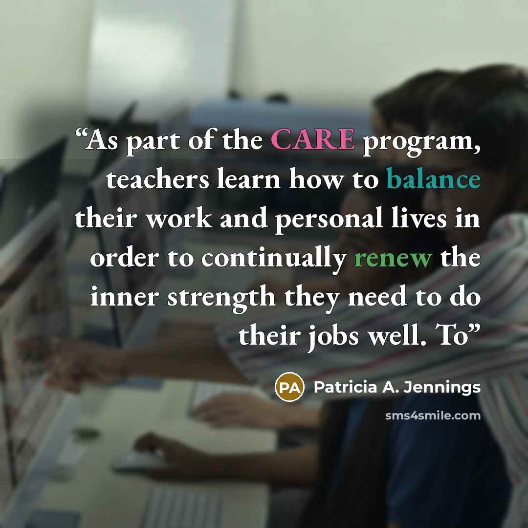 “As part of the CARE program, teachers learn how to balance their work and personal lives in order to continually renew the inner strength they need to do their jobs well. To” quote by Patricia A. Jennings