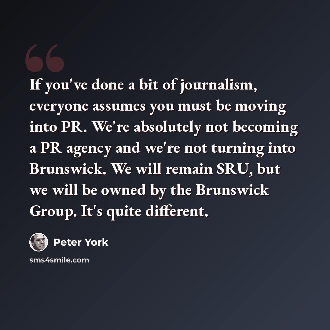 “If you've done a bit of journalism, everyone assumes you must be moving into PR. We're absolutely not becoming a PR agency and we're not turning into Brunswick. We will remain SRU, but we will be owned by the Brunswick Group. It's quite different.” quote by Peter York