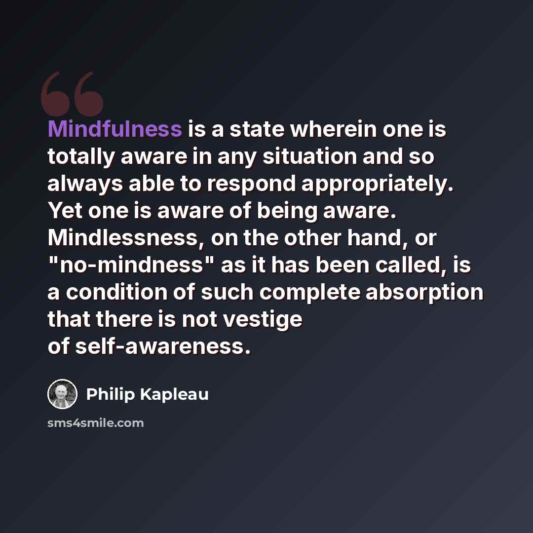 “Mindfulness is a state wherein one is totally aware in any situation and so always able to respond appropriately. Yet one is aware of being aware. Mindlessness, on the other hand, or "no-mindness" as it has been called, is a condition of such complete absorption that there is not vestige of…” quote by Philip Kapleau