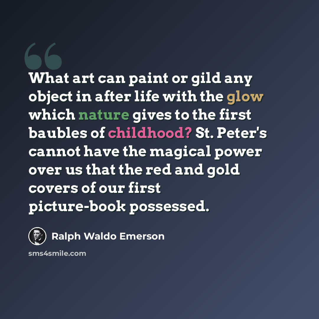 “What art can paint or gild any object in after life with the glow which nature gives to the first baubles of childhood? St. Peter's cannot have the magical power over us that the red and gold covers of our first picture-book possessed.” quote by Ralph Waldo Emerson