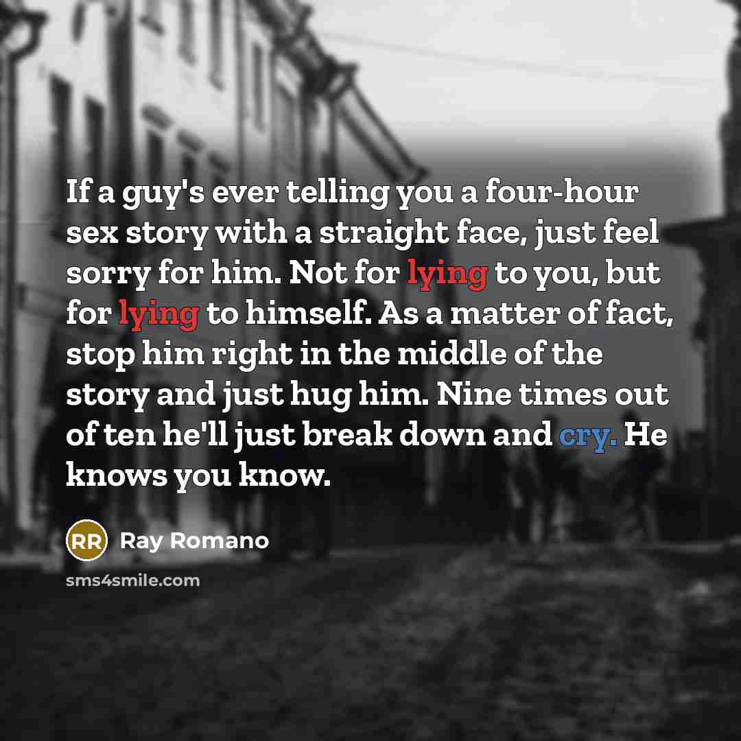 “If a guy's ever telling you a four-hour sex story with a straight face, just feel sorry for him. Not for lying to you, but for lying to himself. As a matter of fact, stop him right in the middle of the story and just hug him. Nine times out of ten he'll just break down and cry. He knows you know.” quote by Ray Romano