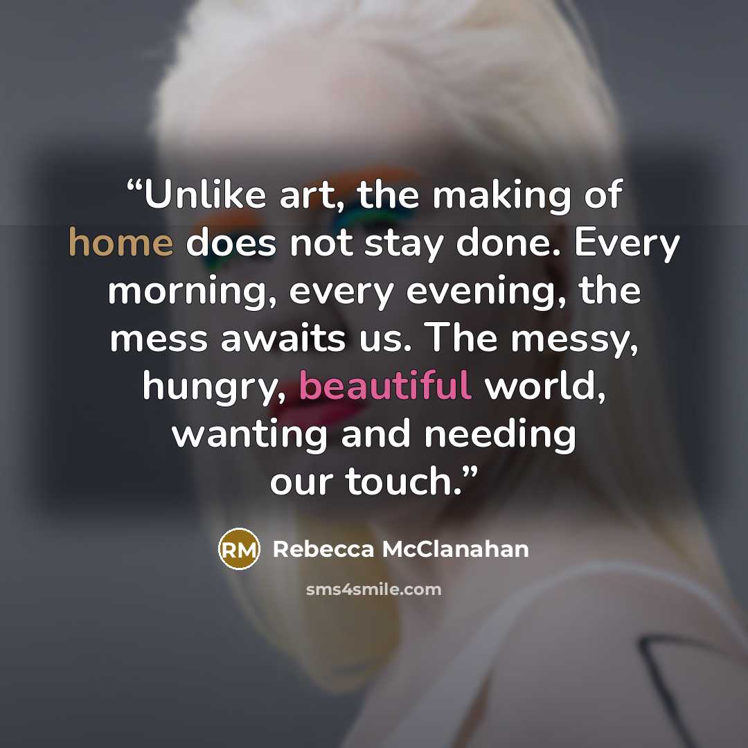 “Unlike art, the making of home does not stay done. Every morning, every evening, the mess awaits us. The messy, hungry, beautiful world, wanting and needing our touch.” quote by Rebecca McClanahan