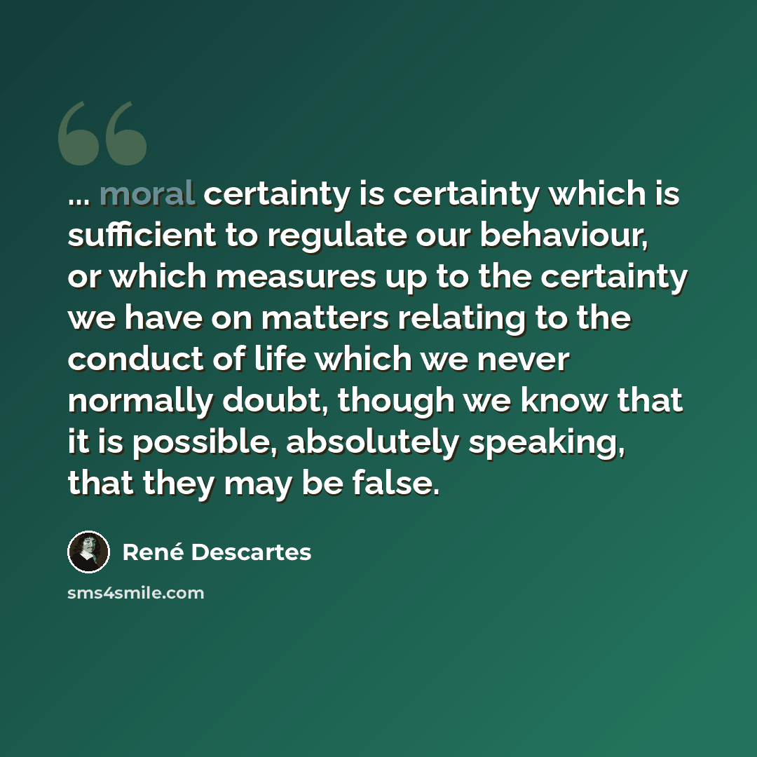 “... moral certainty is certainty which is sufficient to regulate our behaviour, or which measures up to the certainty we have on matters relating to the conduct of life which we never normally doubt, though we know that it is possible, absolutely speaking, that they may be false.” quote by Rene Descartes