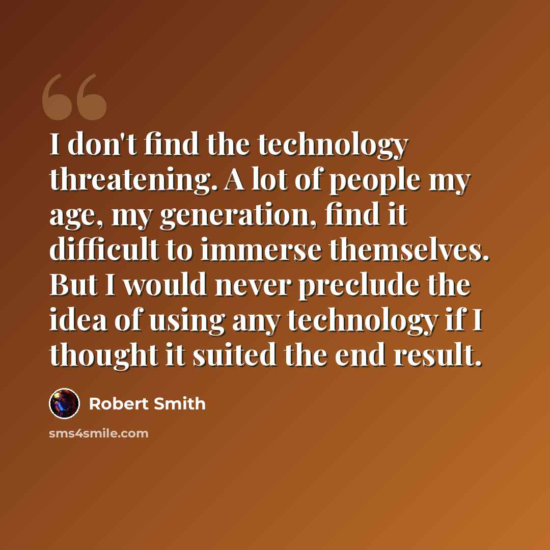 “I don't find the technology threatening. A lot of people my age, my generation, find it difficult to immerse themselves. But I would never preclude the idea of using any technology if I thought it suited the end result.” quote by Robert Smith