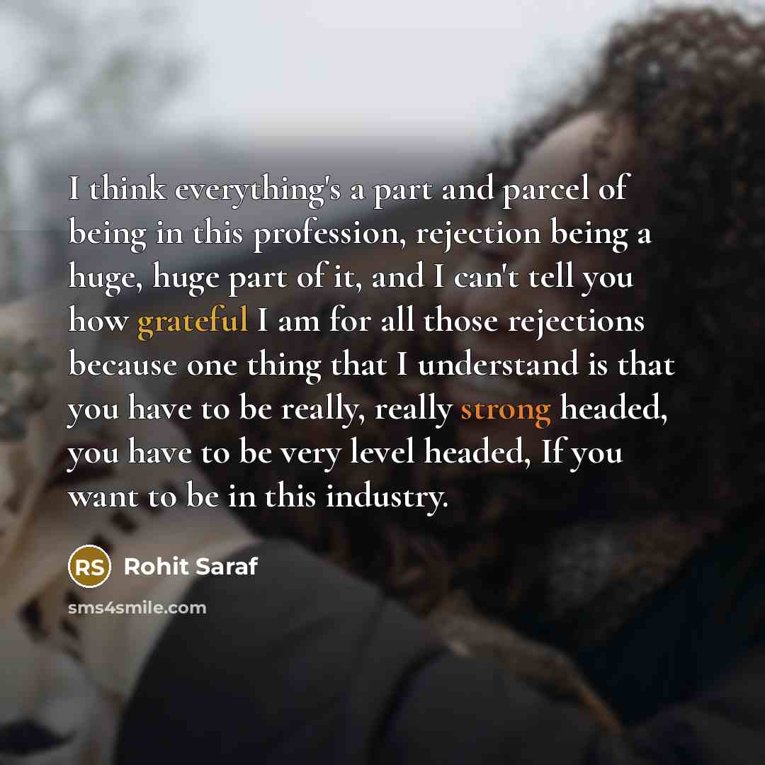 “I think everything's a part and parcel of being in this profession, rejection being a huge, huge part of it, and I can't tell you how grateful I am for all those rejections because one thing that I understand is that you have to be really, really strong headed, you have to be very level headed, If…” quote by Rohit Saraf
