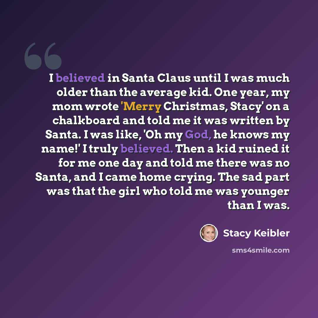 “I believed in Santa Claus until I was much older than the average kid. One year, my mom wrote 'Merry Christmas, Stacy' on a chalkboard and told me it was written by Santa. I was like, 'Oh my God, he knows my name!' I truly believed. Then a kid ruined it for me one day and told me there was no…” quote by Stacy Keibler